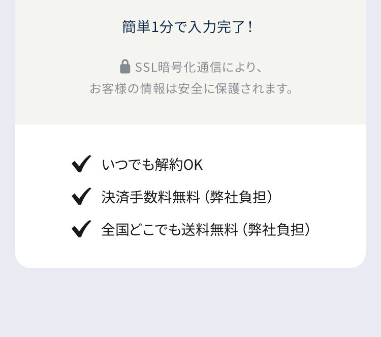 簡単1分で入力完了！ SSL暗号化通信により、お客様の情報は安全に保護されます。 いつでも解約OK・決済手数料無料・全国どこでも送料無料