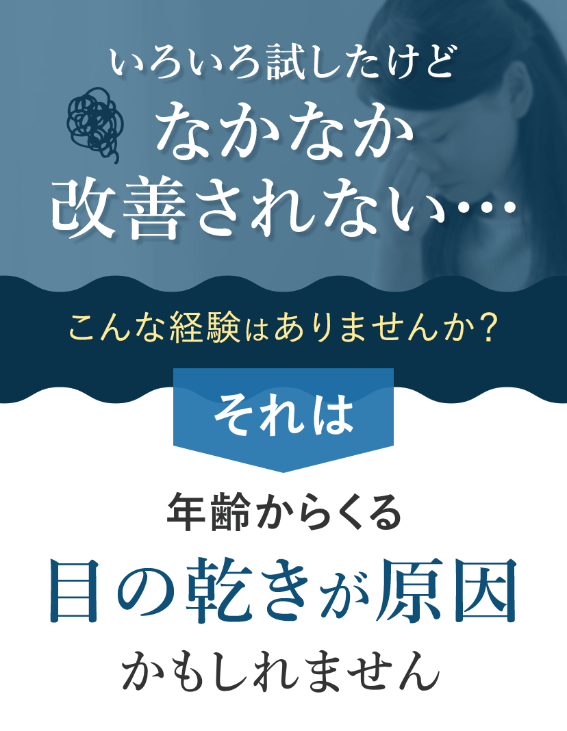 いろいろ試したけどなかなか改善されない…こんな経験はありませんか？ それは年齢からくる目の乾きが原因