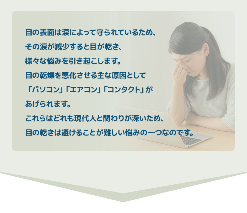 目の表面は涙によって守られているため、その涙が減少すると目が乾き、様々なお悩みを引き起こします。目の乾燥を悪化させる原因は「パソコン」「エアコン」「コンタクト」の「３コン」です。これらはどれも現代人と関わりが深いため、目の乾きは避けることが難しい悩みの一つです。 アイクリニック自由が丘院長 久保田明子先生