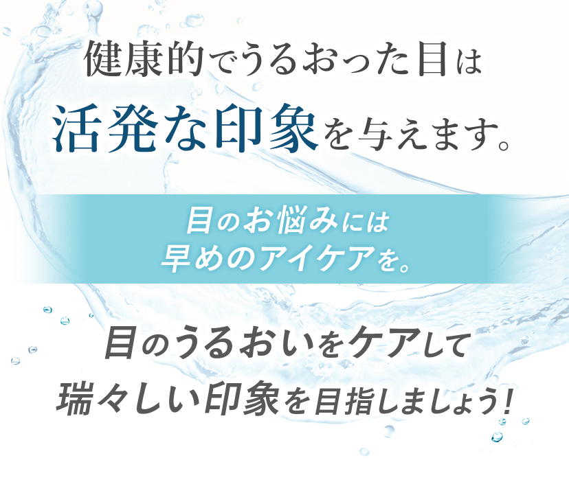 健康的でうるおった目は活発な印象を与えます。 目のお悩みには早めのアイケアを。 目のうるおいをケアして瑞々しい印象を目指しましょう！