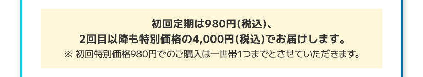 初回定期は980円(税込)、2回目以降は20%OFFの3,680円(税込)でお届けします。 ※初回特別価格980円でのご購入は一世帯1つまでとさせていただきます。