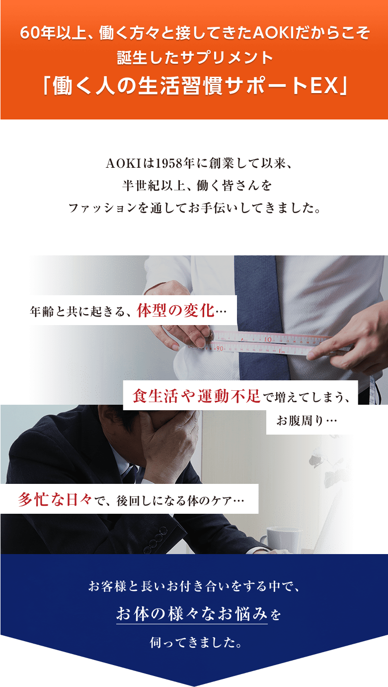 60年以上、働く方々と接してきたAOKIだからこそ誕生したサプリメント「働く人の生活習慣サポートEX」 AOKIは1958年に創業して以来、半世紀以上、働く皆さんをファッションを通してお手伝いしてきました。 お客様と長いお付き合いをする中で、お体の様々なお悩みを伺ってきました。