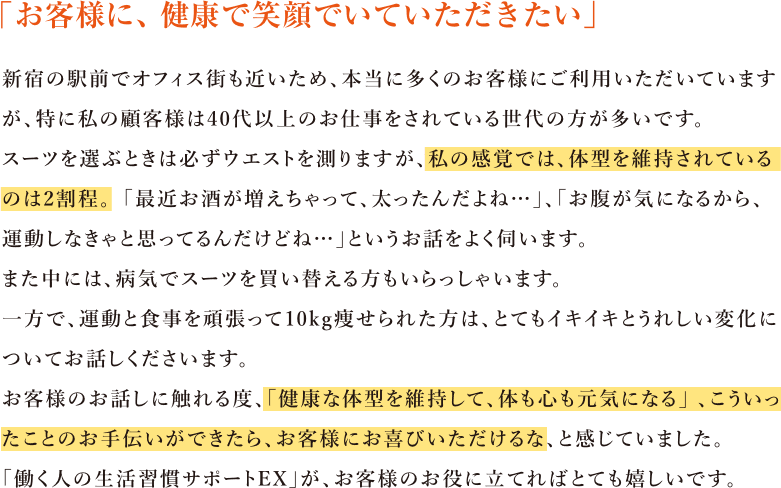 「お客様に、健康で笑顔でいていただきたい」 新宿の駅前でオフィス街も近いため、本当に多くのお客様にご利用いただいていますが、特に私の顧客様は40代以上のお仕事をされている世代の方が多いです。スーツを選ぶときは必ずウエストを測りますが、私の感覚では、体型を維持されているのは2割程。「最近お酒が増えちゃって、太ったんだよね…」、「お腹が気になるから、運動しなきゃと思ってるんだけどね…」というお話をよく伺います。また中には、病気でスーツを買い替える方もいらっしゃいます。一方で、運動と食事を頑張って10kg痩せられた方は、とてもイキイキとうれしい変化についてお話しくださいます。お客様のお話しに触れる度、「健康な体型を維持して、体も心も元気になる」、こういったことのお手伝いができたら、お客様にお喜びいただけるな、と感じていました。「働く人の生活習慣サポートEX」が、お客様のお役に立てればとても嬉しいです。