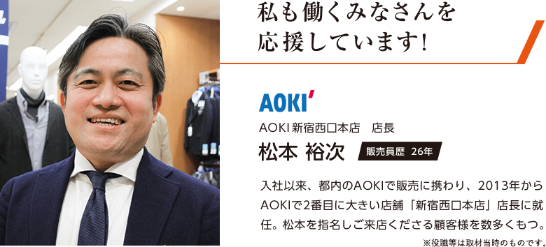 私も働くみなさんを応援しています！ AOKI新宿西口本店店長 松本裕次[販売員歴26年] 入社以来、都内のAOKIで販売に携わり、2013年からAOKIで2番目に大きい店舗「新宿西口本店」店長に就任。松本を指名しご来店くださる顧客様を数多くもつ。 ※役職等は取材当時のものです。