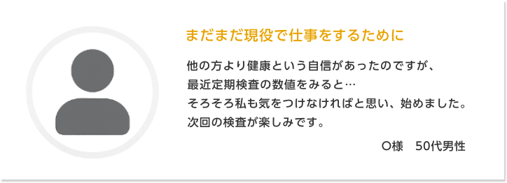 まだまだ現役で仕事をするために O様　50代男性 | 他の方より健康という自信があったのですが、最近定期検査の数値をみると…そろそろ私も気をつけなければと思い、始めました。次回の検査が楽しみです。