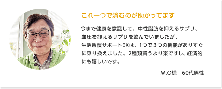 これ一つで済むのが助かってます M.O様 60代男性 | 今まで健康を意識して、中性脂肪を抑えるサプリ、血圧を抑えるサプリを飲んでいましたが、生活習慣サポートEXは、1つで3つの機能がありすぐに乗り換えました。2種類買うより楽ですし、経済的にも嬉しいです。1日3粒だけで飲みやすいのもいいですね。