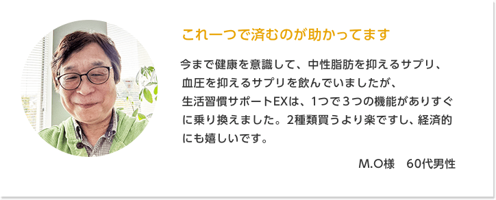 これ一つで済むのが助かってます M.O様　60代男性 | 今まで健康を意識して、中性脂肪を抑えるサプリ、血圧を抑えるサプリを飲んでいましたが、生活習慣サポートEXは、１つで３つの機能がありすぐに乗り換えました。2種類買うより楽ですし、経済的にも嬉しいです。1日3粒だけで飲みやすいのもいいですね。